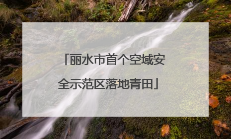 丽水市首个空域安全示范区落地青田